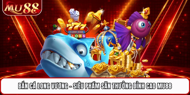 Bắn Cá Long Vương - Siêu Phẩm Săn Thưởng Đỉnh Cao MU88